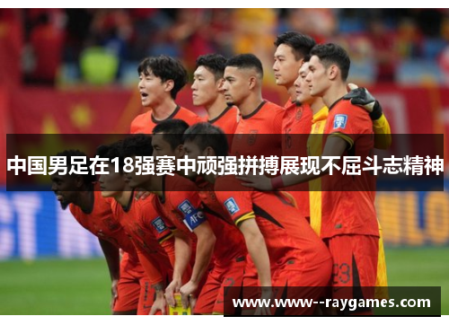 中国男足在18强赛中顽强拼搏展现不屈斗志精神