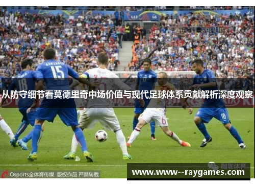 从防守细节看莫德里奇中场价值与现代足球体系贡献解析深度观察