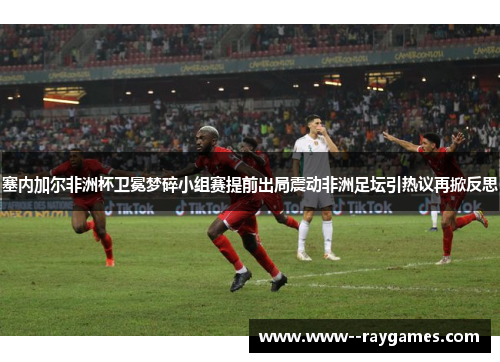 塞内加尔非洲杯卫冕梦碎小组赛提前出局震动非洲足坛引热议再掀反思