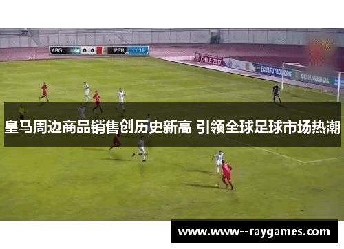 皇马周边商品销售创历史新高 引领全球足球市场热潮
